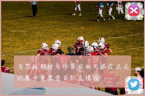 马瑟林期待与印第安纳兄弟在正式比赛中重聚昔日队友情谊