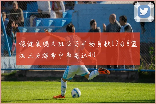 稳健表现文班亚马半场贡献13分8篮板三分球命中率高达40