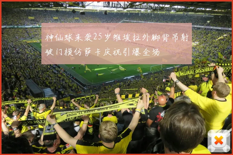 神仙球来袭25岁维埃拉外脚背吊射破门模仿萨卡庆祝引爆全场