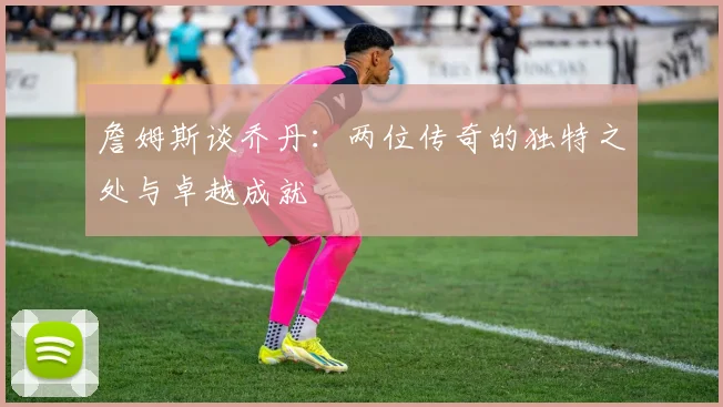 詹姆斯谈乔丹：两位传奇的独特之处与卓越成就