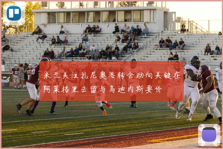 米兰关注扎尼奥洛转会动向关键在阿莱格里去留与乌迪内斯要价