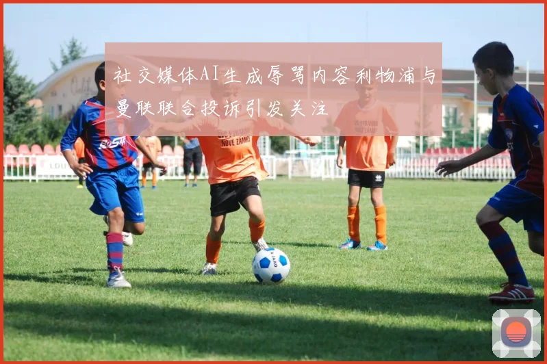 社交媒体AI生成辱骂内容利物浦与曼联联合投诉引发关注