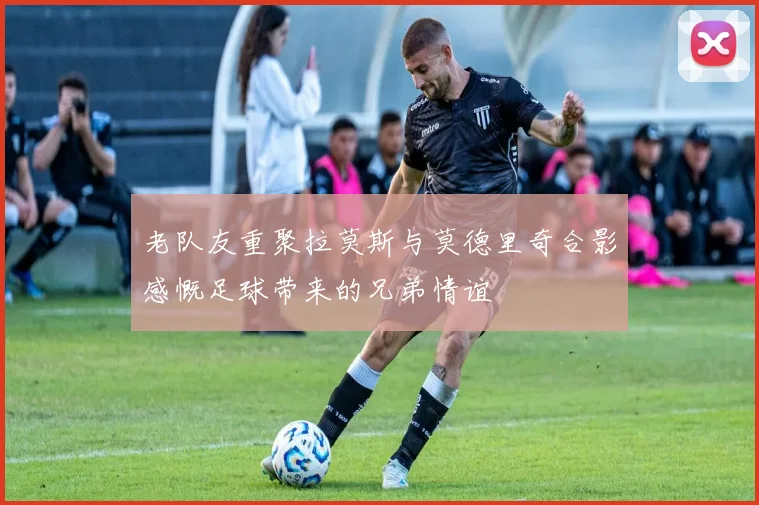 老队友重聚拉莫斯与莫德里奇合影感慨足球带来的兄弟情谊