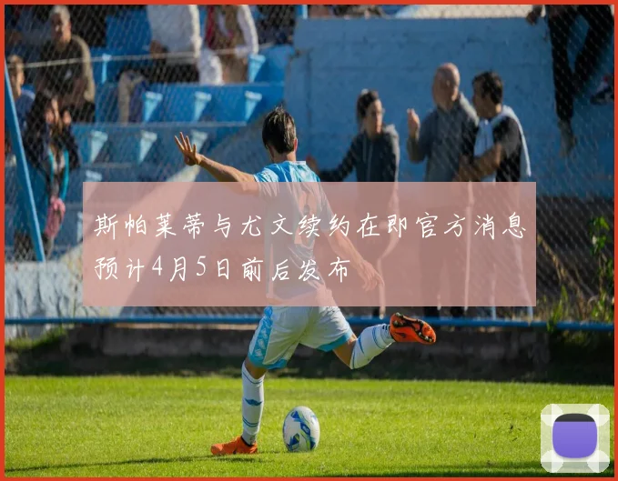 斯帕莱蒂与尤文续约在即官方消息预计4月5日前后发布