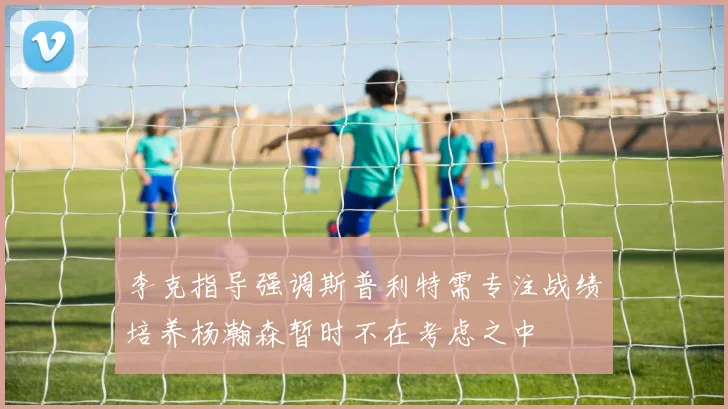 李克指导强调斯普利特需专注战绩培养杨瀚森暂时不在考虑之中
