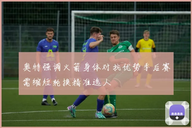奥特强调火箭身体对抗优势季后赛需缩短轮换精准选人