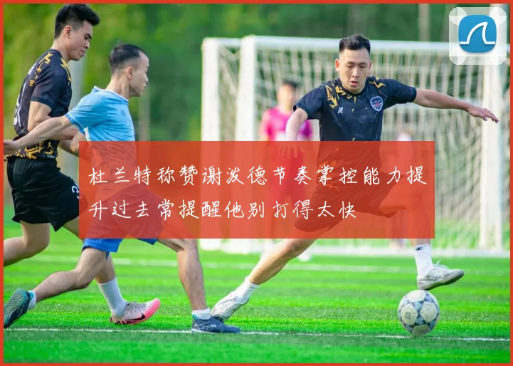 杜兰特称赞谢泼德节奏掌控能力提升过去常提醒他别打得太快