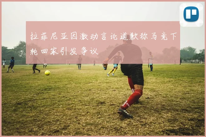 拉菲尼亚因激动言论道歉称马竞下轮回家引发争议