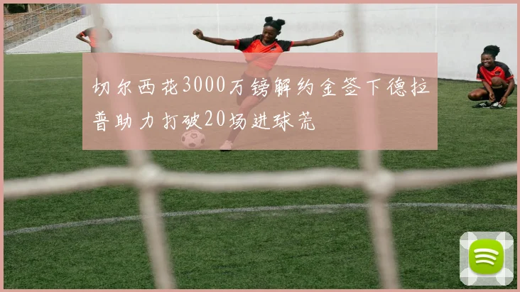切尔西花3000万镑解约金签下德拉普助力打破20场进球荒