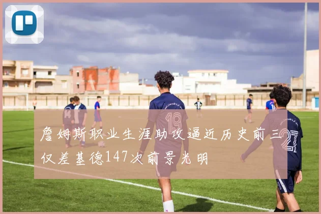 詹姆斯职业生涯助攻逼近历史前三仅差基德147次前景光明