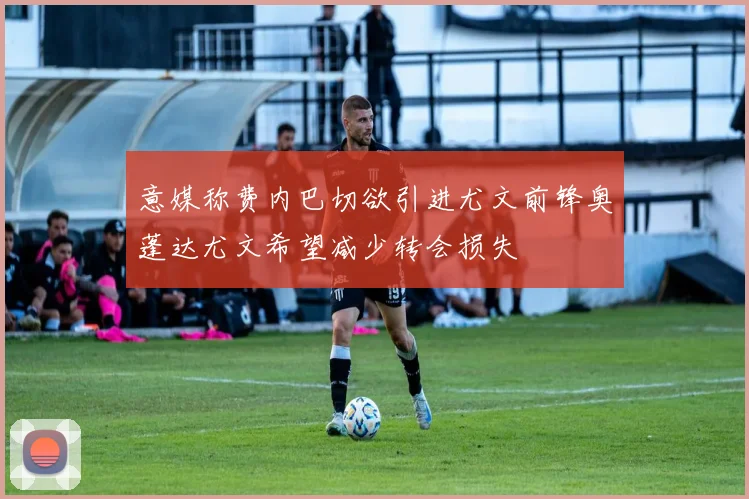 意媒称费内巴切欲引进尤文前锋奥蓬达尤文希望减少转会损失