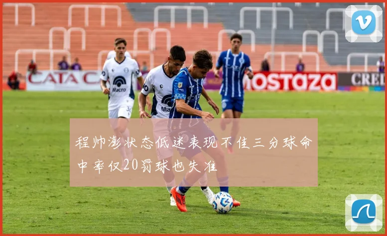 程帅澎状态低迷表现不佳三分球命中率仅20罚球也失准
