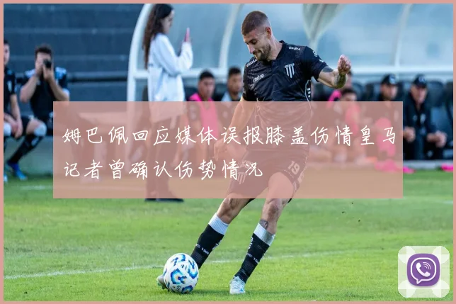 姆巴佩回应媒体误报膝盖伤情皇马记者曾确认伤势情况