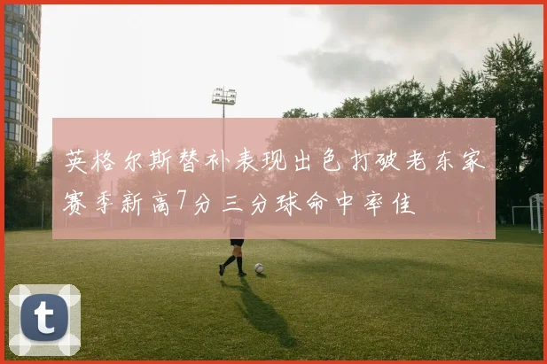 英格尔斯替补表现出色打破老东家赛季新高7分三分球命中率佳