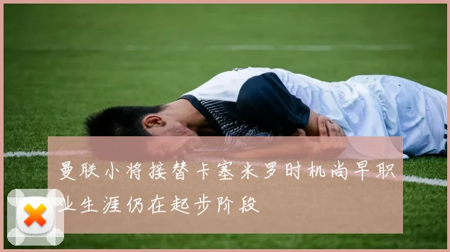 曼联小将接替卡塞米罗时机尚早职业生涯仍在起步阶段