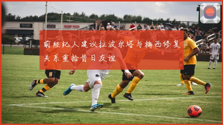 前经纪人建议拉波尔塔与梅西修复关系重拾昔日友谊