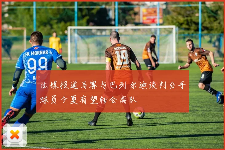 法媒报道马赛与巴列尔迪谈判分手球员今夏有望转会离队