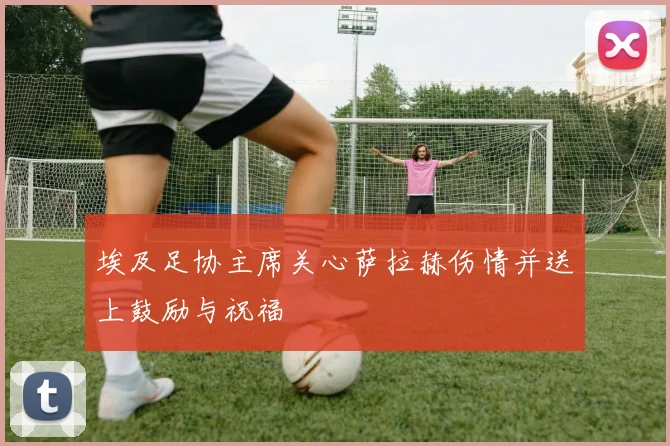 埃及足协主席关心萨拉赫伤情并送上鼓励与祝福